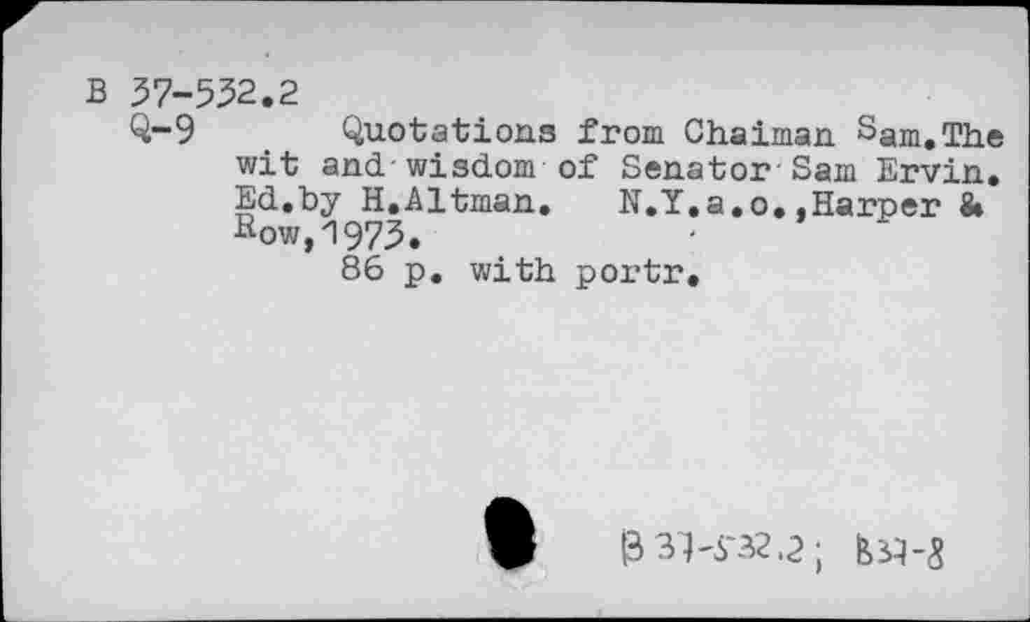 ﻿B 57-552.2
Q-9 Quotations from Chaiman Sgm.The wit and-wisdom of Senator-Sam Ervin, Ed.hy H.Altman. N.Y.a.o..Harper & sow,1975.
86 p. with portr.
I33K32.2; №-3